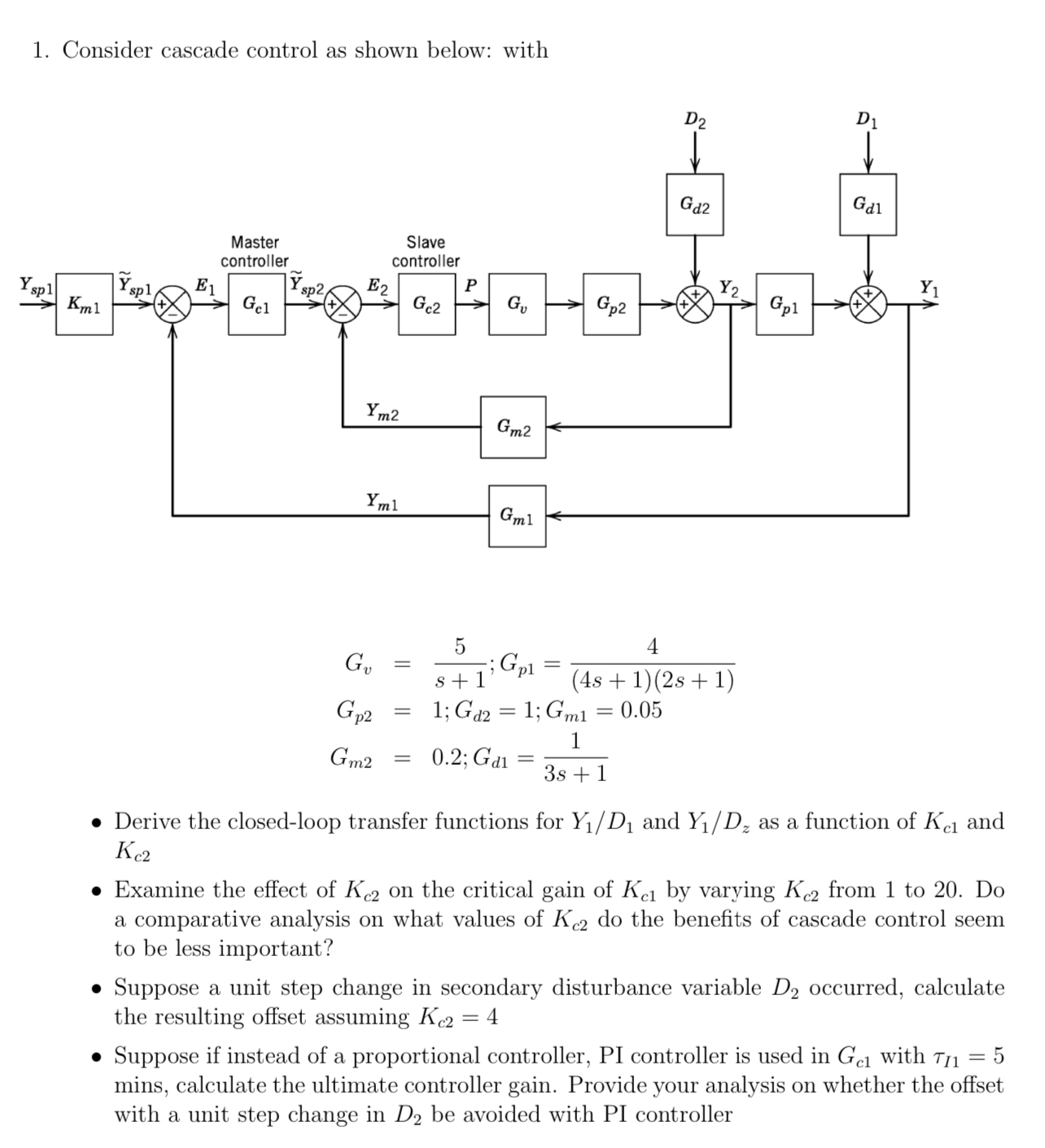  Consider cascade control as shown below: with Gv=5s+1;Gp1=4(4s+1)(2s+1) Gp2=1;Gd2=1;Gm1=0.05 Gm2=0.2;Gd1=13s+1 Derive