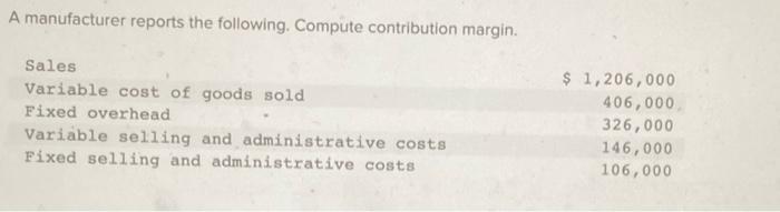  A manufacturer reports the following. Compute contribution margin. Sales Variable cost