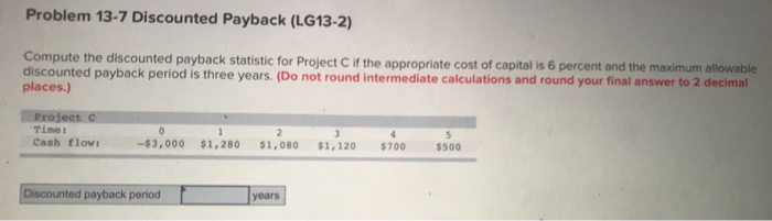  Problem 13-7 Discounted Payback (LG13-2) Compute the discounted payback statistic for