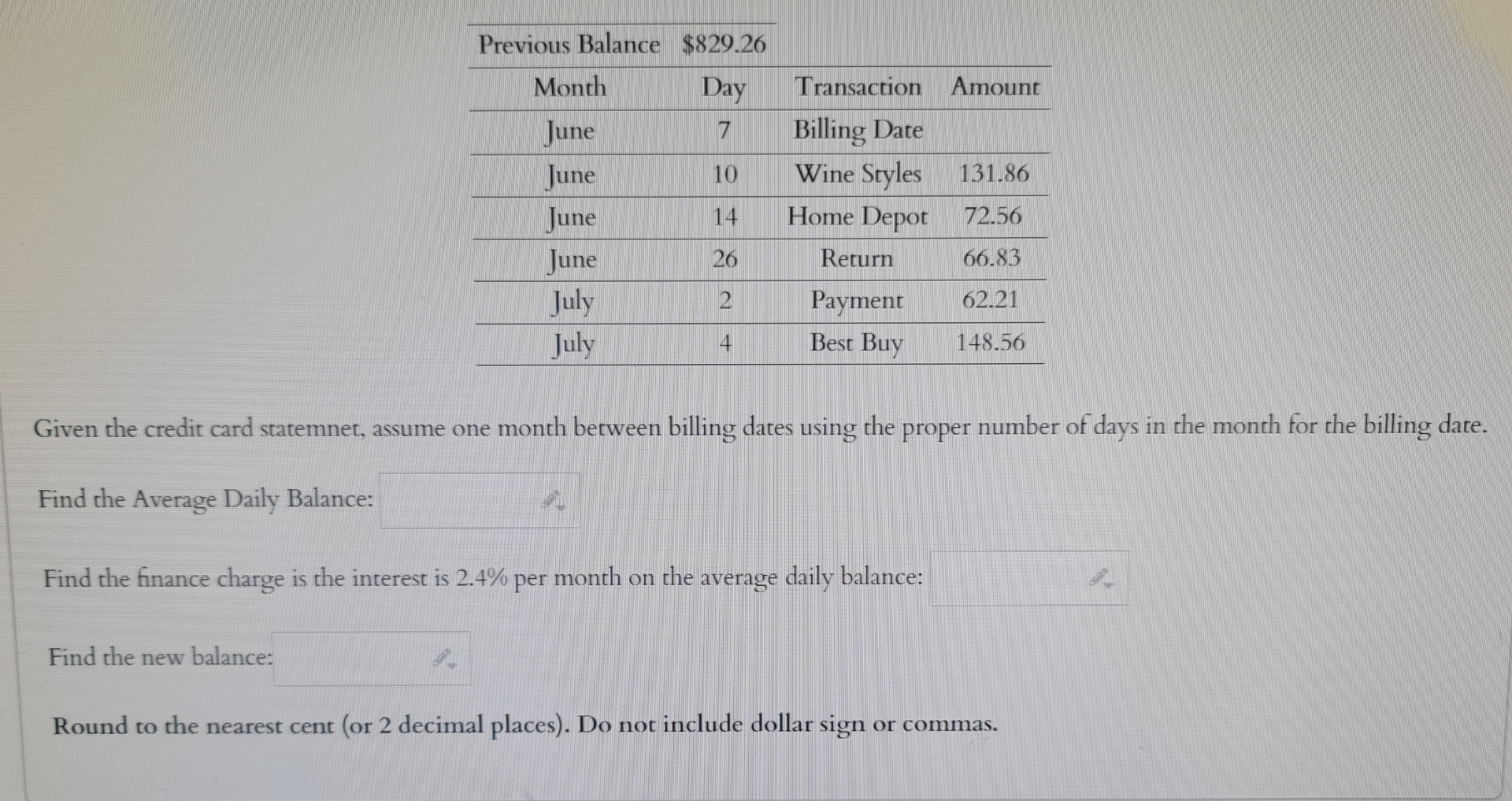  \table[[Previous Balance,$829.26,,],[Month,Day,Transaction,Amount],[June,7,Billing Date,],[June,10,Wine Styles,131.86],[June,14,Home Depot,72.56],[June,26,Return,66.83],[July,2,Payment,62.21],[July,4,Best Buy,148.56]] Given the credit card statemnet,