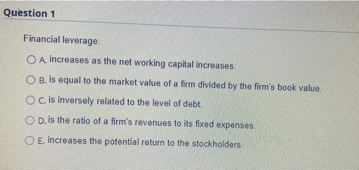  Question 1 Financial leverage: O A. increases as the net working