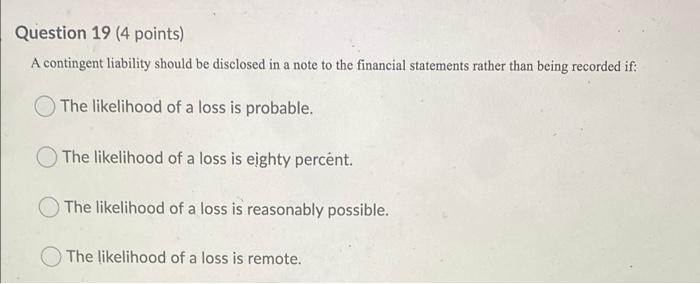  Question 19 (4 points) A contingent liability should be disclosed in