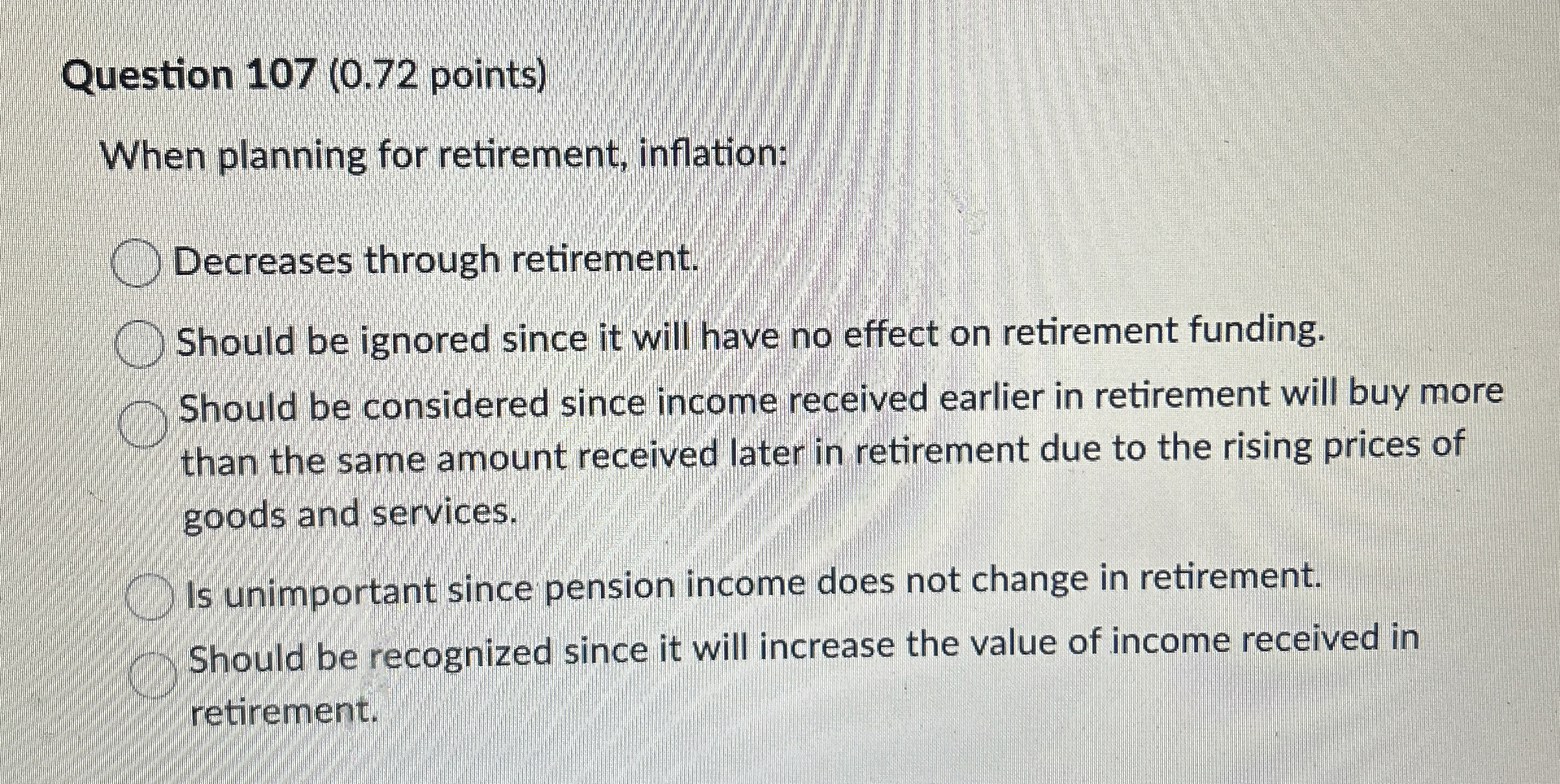 Question 107(0.72 points) When planning for retirement, inflation: Decreases through retirement.