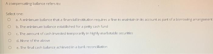  A compensating balance refers to: Select one: a. A minimum balance