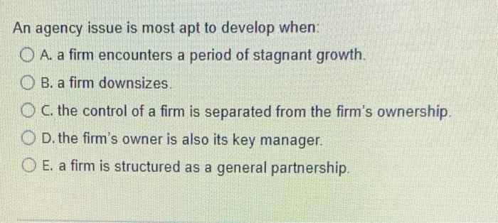  An agency issue is most apt to develop when: O A.