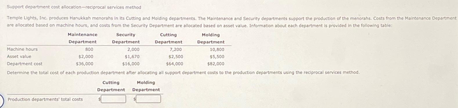  Support department cost allocation-reciprocal services method \table[[,\table[[Maintenance],[Department]],\table[[Security],[Department]],\table[[Cutting],[Department]],\table[[Molding],[Department]]],[Machine hours,800,2,000,7,200,10,800],[Asset value,$2,000,$1,670,$2,500,$5,500 