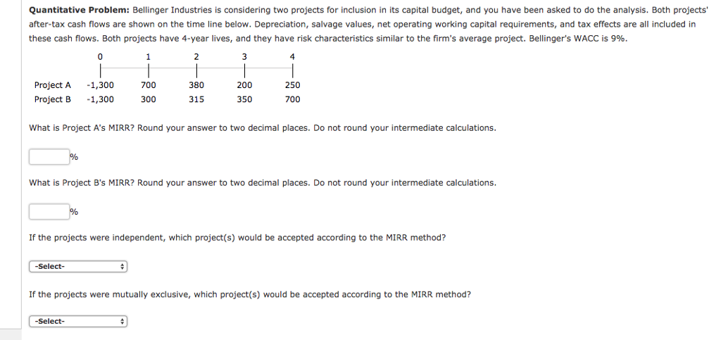 Please help me solve Quantitative Problem: Bellinger Industries is considering two projects