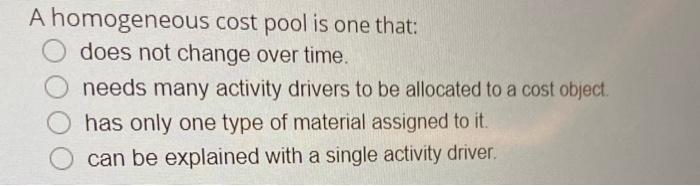  A homogeneous cost pool is one that: does not change over