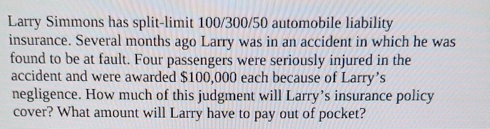  Larry Simmons has split-limit 100/300/50 automobile liability insurance. Several months ago