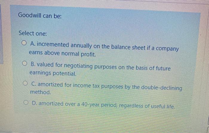  Goodwill can be: Select one: O A. incremented annually on the