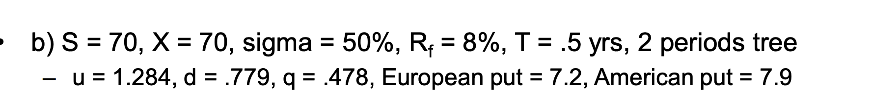  b)S=70,x=70, sigma =50%,Rf=8%,T=.5 yrs,2 periods tree -u=1.284,d=.779,q=.478, European put =7.2, American