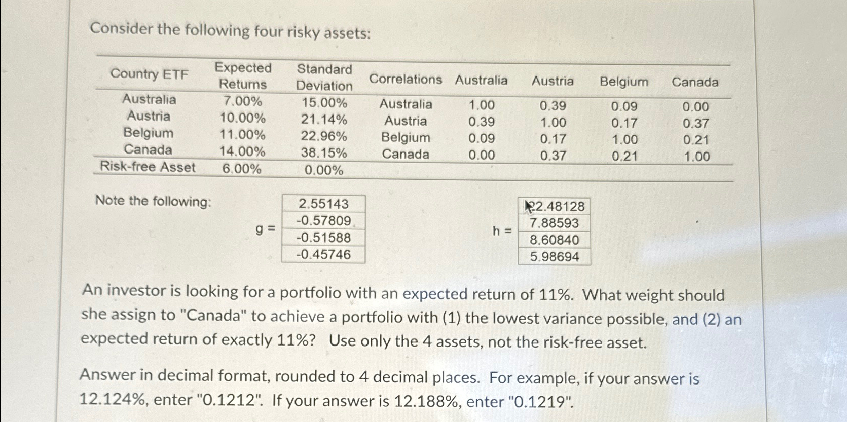 Consider the following four risky assets: \table[[Country ETF,\table[[Expected],[Returns]],\table[[Standard],[Deviation]],Correlations,Australia,Austria,Belgium,Canada],[Australia,7.00%,15.00%,Australia,1.00,0.39,0.09,0.00],[Austria,10.00%,21.14%,Austria,0.39,1.00,0.17,0.37],[Belgium,11.00%,22.96%,Belgium,0.09,0.17,1.00,0.21],[Canada,14.00%,38.15%,Canada,0.00,0.37,0.21,1.00],[Risk-free Asset,6.00%,0.00%,,,,,]] Note the
