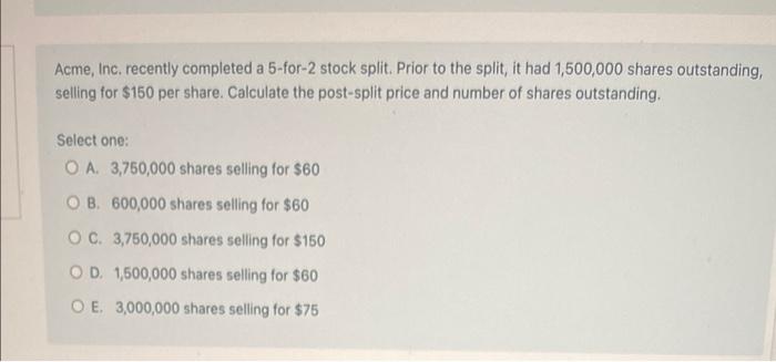  Acme, Inc. recently completed a 5-for-2 stock split. Prior to the