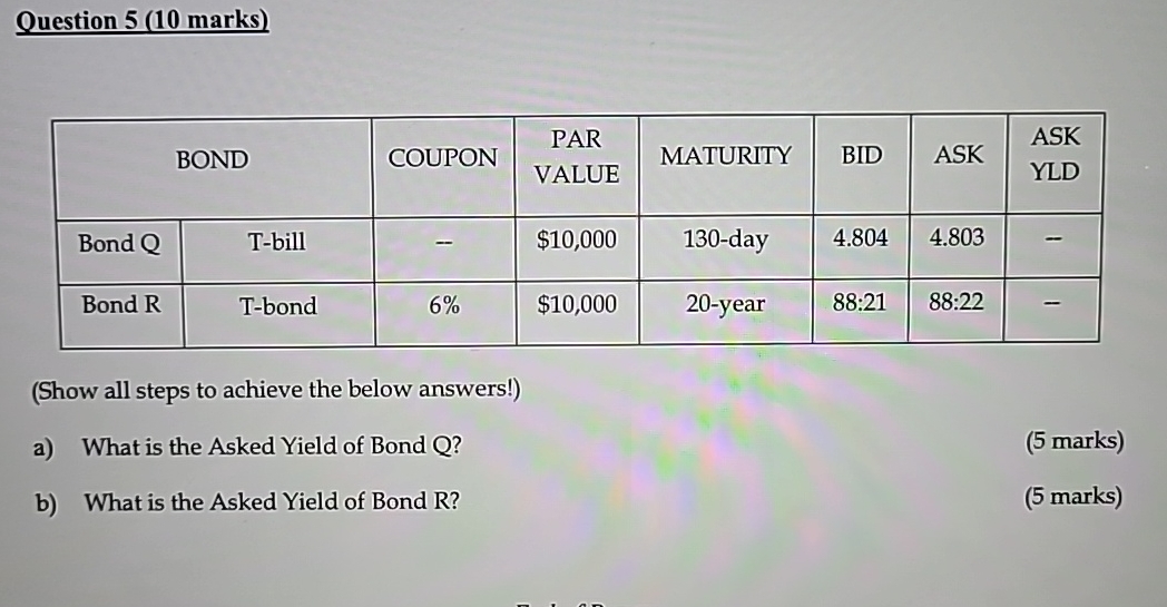  Question 5(10 marks) \table[[BOND,COUPON,\table[[PAR],[VALUE]],MATURITY,BID,ASK,\table[[ASK],[YLD]]],[Bond Q,T-bill,-,$10,000,130-day,4.804,4.803,-],[Bond R,T-bond,6%,$10,000,20-year,88:21,88:22,-]] (Show all steps to achieve