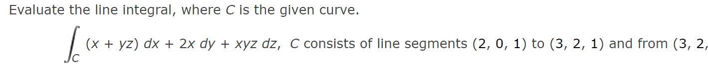 Evaluate the line integral, where C is the given curve. C(x+yz)dx+2xdy+xyzdz,Cconsistsoflinesegments(2,0,1)to(3,2,1)andfrom(3,2