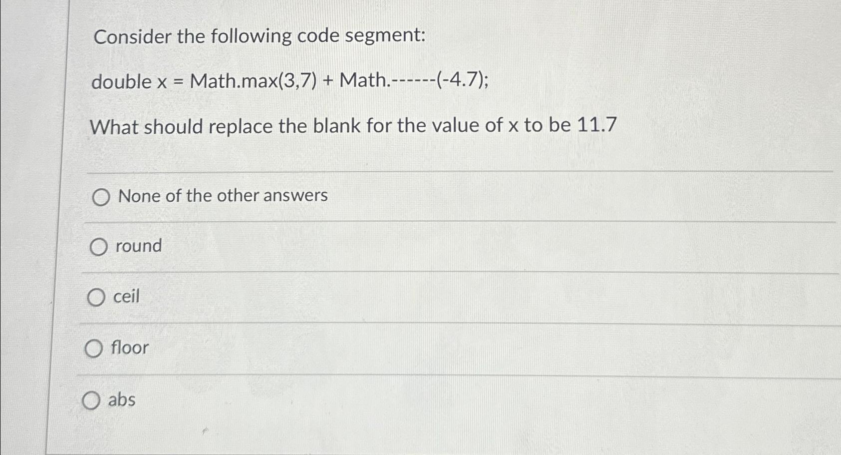  Consider the following code segment: double x= Math.max(3,7)+ Math.------(-4.7); What should