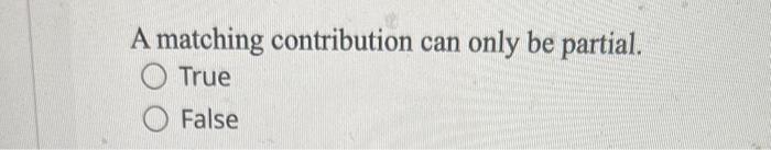  A matching contribution can only be partial. True False