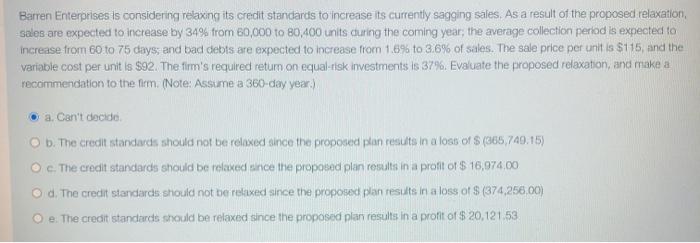 please i need the answer Barren Enterprises is considering relaxing its credit