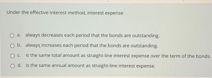  Under the effective interest method, interest expense a. always decreases each