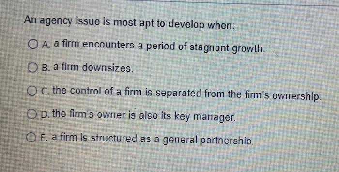  An agency issue is most apt to develop when: O A.