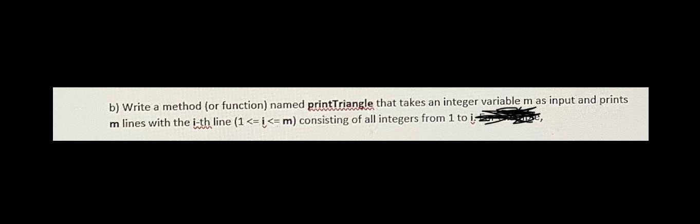 b) Write a method (or function) named printTriangle that takes an