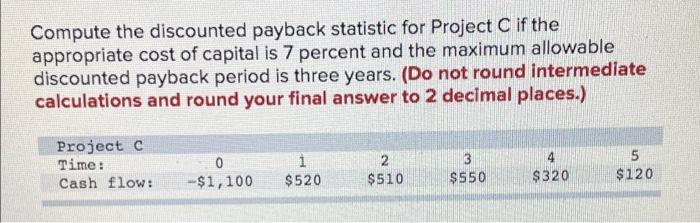  Compute the discounted payback statistic for Project C if the appropriate