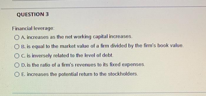  QUESTION 3 Financial leverage: O A. increases as the net working