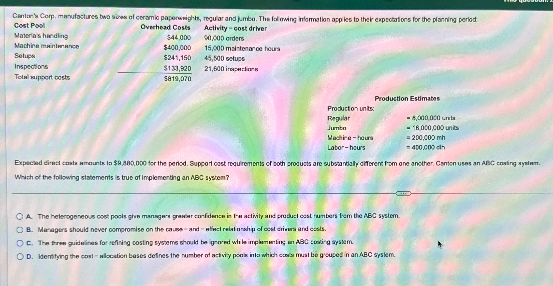  \table[[Cost Pool,Overhead Costs,Activity - cost driver],[Materials handling,$44,000,90,000 orders],[Machine maintenance,$400,000,15,000 maintenance hours],[Setups,$241,150,45,500