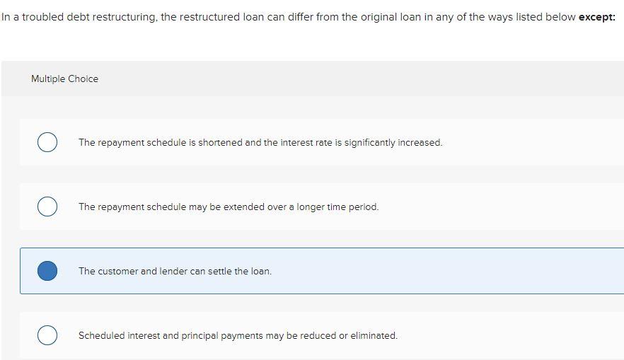 In a troubled debt restructuring, the restructured loan can differ from