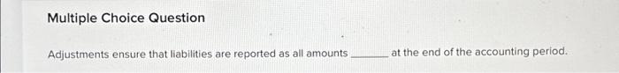 Multiple Choice Question Adjustments ensure that liabilities are reported as all