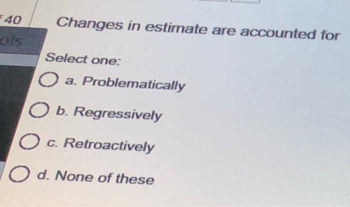  40 Changes in estimate are accounted for Select one: O a.