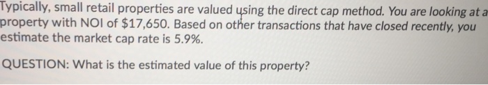  Typically, small retail properties are valued using the direct cap method.