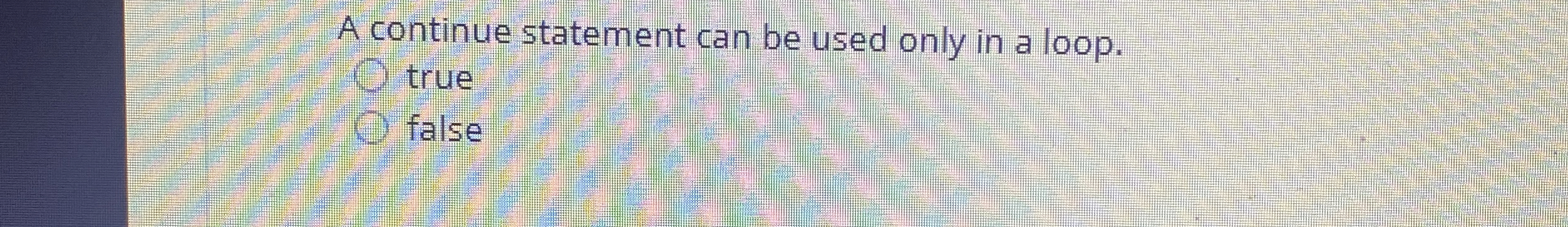  A continue statement can be used only in a loop. true