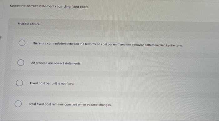  Select the correct statement regarding fixed costs Multiple Choice There is