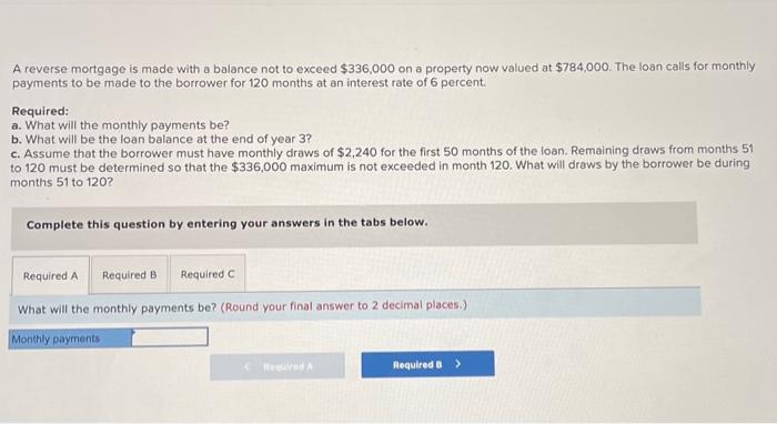 please answer a, b, and c A reverse mortgage is made with