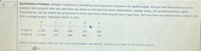  20 Quantitative Problem: Bellinger Industries is considering two projects for inclusion