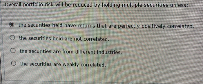  Overall portfolio risk will be reduced by holding multiple securities unless: