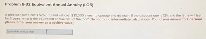  Problem 8-32 Equivalent Annual Annuity (L05) A precision lathe costs $25.000