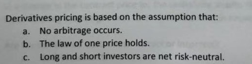  Derivatives pricing is based on the assumption that: a. No arbitrage