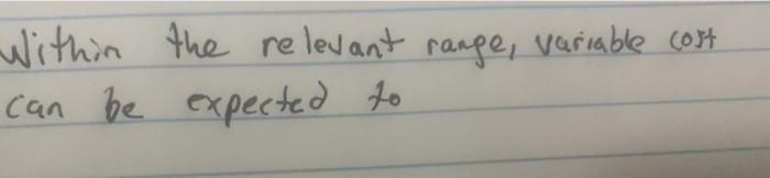  Within the relevant range, variable cost can be expected to