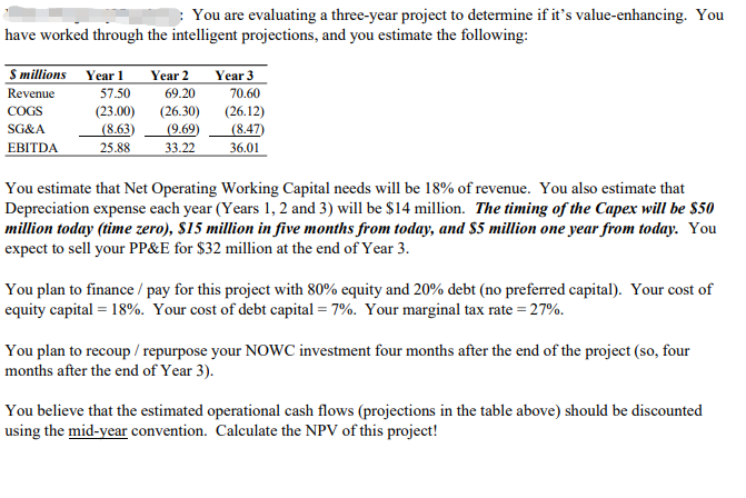  You are evaluating a three-year project to determine if it's value-enhancing.
