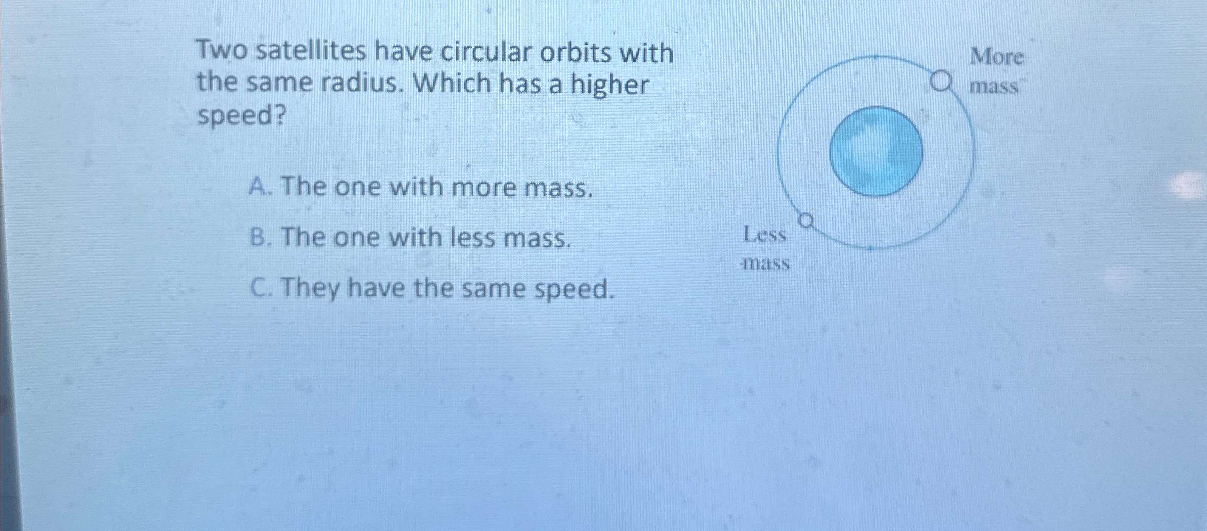  Two satellites have circular orbits with the same radius. Which has