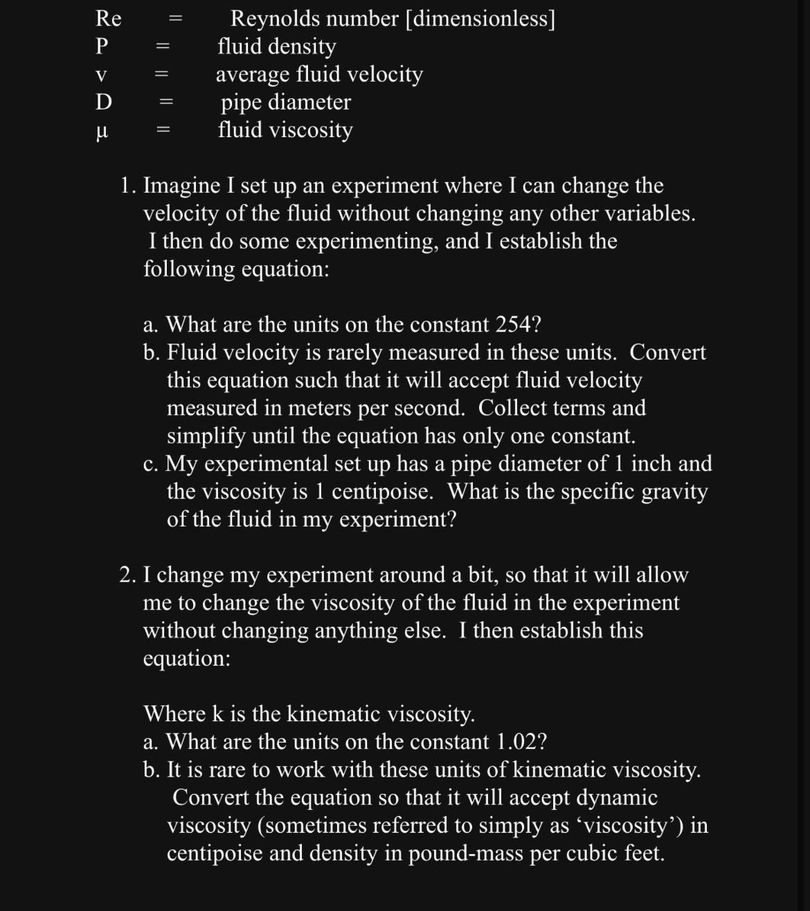  \table[[Re,=,Reynolds number [dimensionless]],[P,=,fluid density],[v,=,average fluid velocity],[D,=,pipe diameter],[,=,fluid viscosity]] Imagine I set