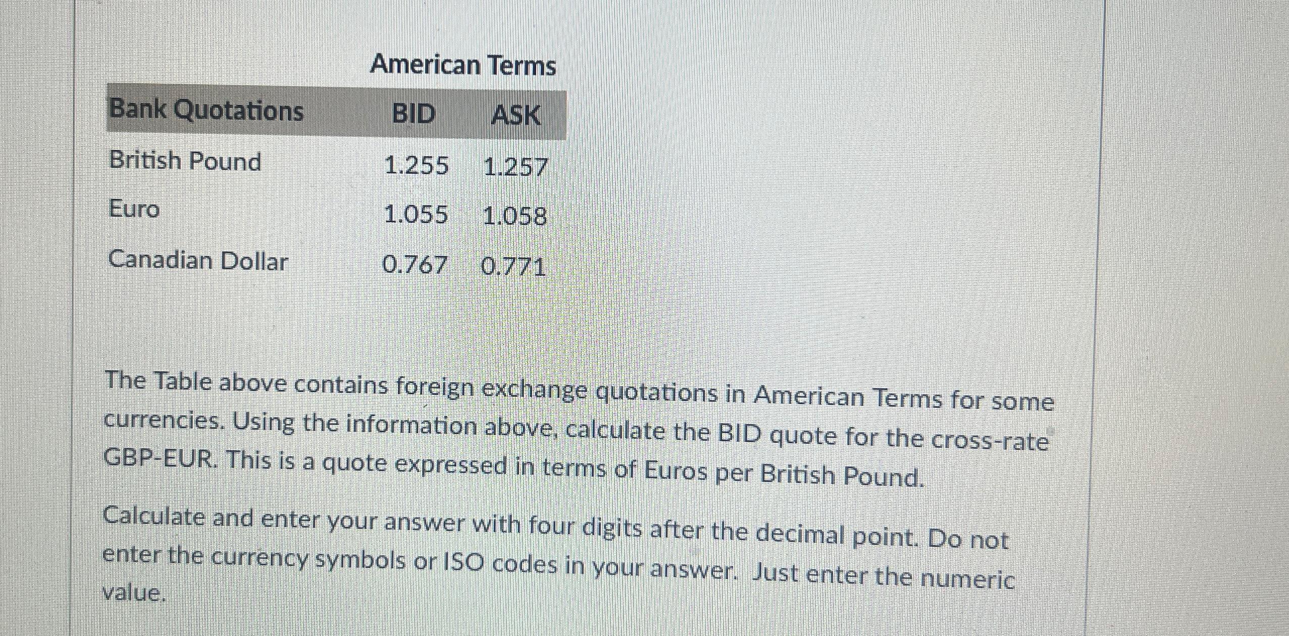  American Terms \table[[Bank Quotations,BID,ASK],[British Pound,1.255,1.257],[Euro,1.055,1.058],[Canadian Dollar,0.767,0.771]] The Table above contains foreign