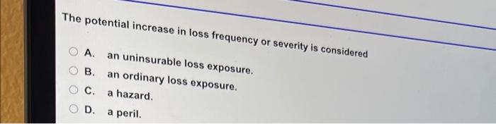  The potential increase in loss frequency or severity is considered A.