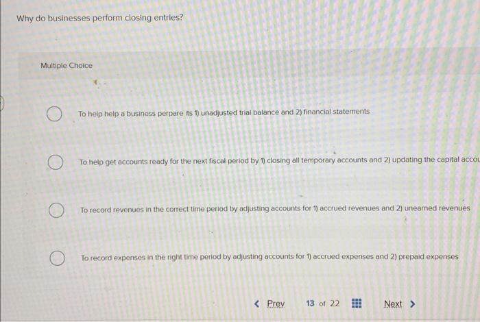  Why do businesses perform closing entries? Multiple Choice To help help