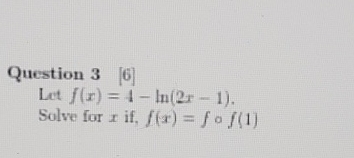  Question 3[6] Let f(x)=4-ln(2x-1). Solve for x if,f(x)=fof(1) 