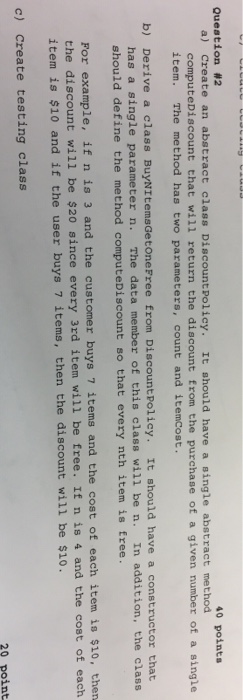  Java Question #2 40 points a) Create an abstract class DiscountPolicy.