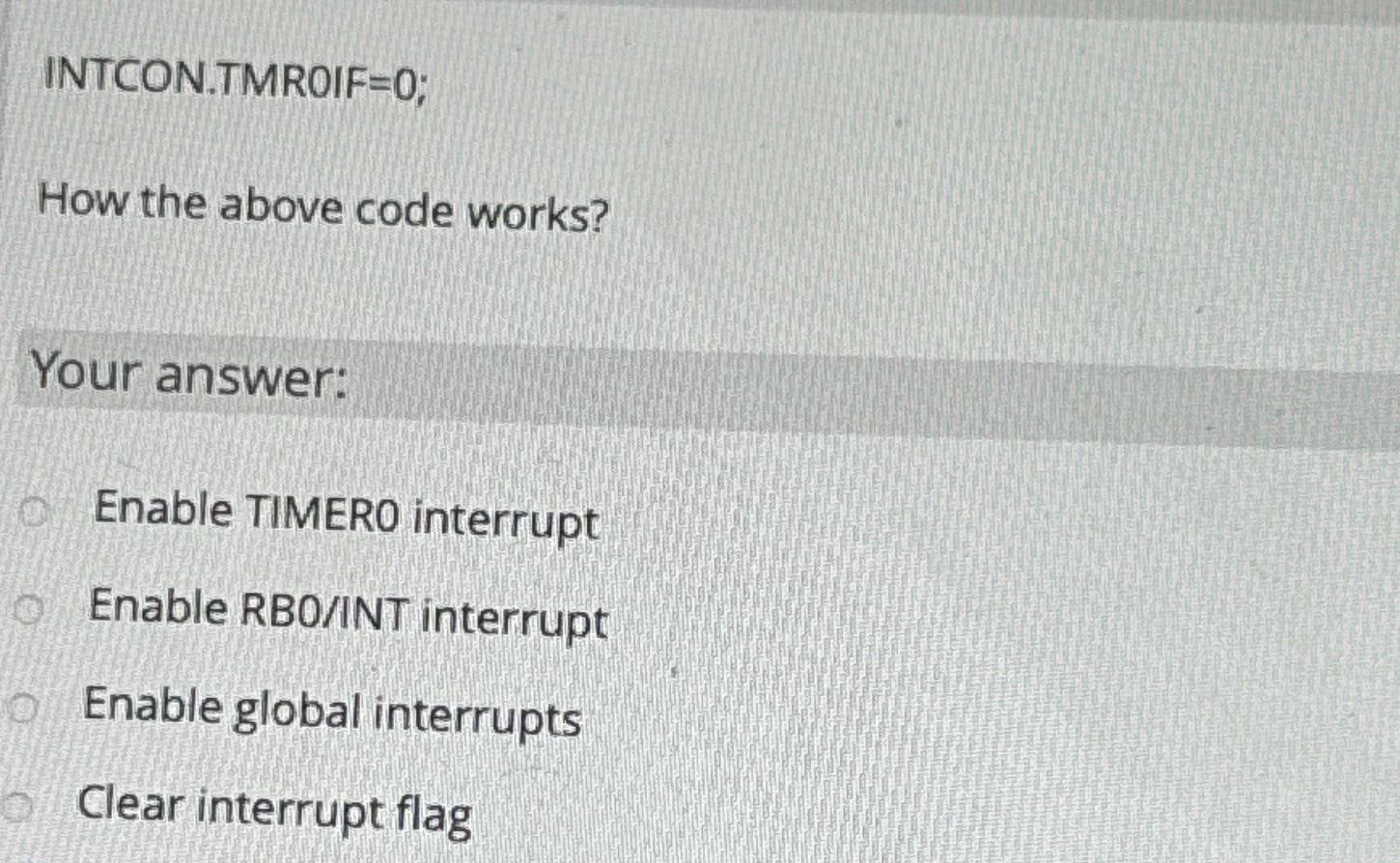  INTCON.TMROIF=0; How the above code works? Your answer: Enable TIMERO interrupt