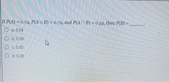  If P(A)=0.74,P(AB)=0.79, and P(AB)=0.59, then P(B)= a. 0.64 b. 0.59 c.